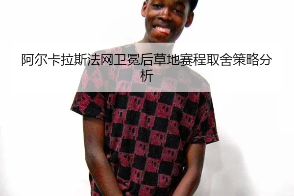 阿尔卡拉斯法网卫冕后草地赛程取舍策略分析